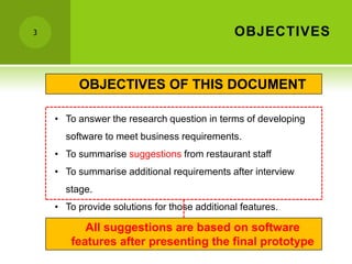 3                                             OBJECTIVES


         OBJECTIVES OF THIS DOCUMENT

    • To answer the research question in terms of developing
      software to meet business requirements.
    • To summarise suggestions from restaurant staff
    • To summarise additional requirements after interview
      stage.
    • To provide solutions for those additional features.

          All suggestions are based on software
       features after presenting the final prototype
 