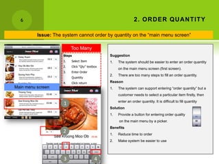 6                                                             2 . OR D ER QU A N TITY

          Issue: The system cannot order by quantity on the “main menu screen”

                         Too Many
                     Steps Steps                Suggestion
                     1.   Select Item           1.   The system should be easier to enter an order quantity
                     2.   Click “Qty” textbox
                                                     on the main menu screen (first screen).
                     3.   Enter Order
                                                2.   There are too many steps to fill an order quantity.
                          Quantity
                     4.   Click return          Reason
Main menu screen                                1.   The system can support entering “order quantity” but a
                                                     customer needs to select a particular item firstly, then
                                                     enter an order quantity. It is difficult to fill quantity
                     1
                                                Solution
                                                1.   Provide a button for entering order quality
                                                     on the main menu by a picker.
                                                Benefits
                     2                          1.   Reduce time to order
                                                2.   Make system be easier to use




                     3                     4
 