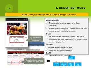 8                                                    4 . OR D ER SET MEN U

    Issue: The system cannot well support ordering a “set menu”

                                      Recommendations
                                      1.   The description of set menu can not be shown
                                           completely.
                                      2.   The system should separate a set menu into actual items
                                           when an order is transferred to Kitchen.
                                      Reason

             The description of       1.   Set menu includes many menu items e.g. SET Menu C
             set menu is shown             includes starters, main dishes and drinks but the system
                incompletely
                                           can show only one item.
                                      Solutions
                                      1. Separate set menu into actual items.
                                      2. Reduce font size of menu description
                                      Benefit
                                      1.   Chefs find it easier to prepare food.
                                                                             Set
                                                                            menu C
       The system cannot separate
       a set menu into actual items
                                                                Crispy     Egg fried   Tea or
                                                    Mixed
                                                              deep-fried    rice or     filter
                                                    Starter
                                                                 fish         rice     coffee
 