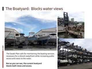 The Sasaki Plan calls for maintaining the boating services
necessary for a vibrant waterfront while increasing public
access and views to the water.
But as you can see, the current boatyard
blocks both views and access.
 