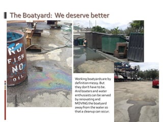 Working boatyardsare by
definitionmessy. But
they don’t have to be.
And boatersand water
enthusiastscan be served
by renovating and
MOVINGthe boatyard
awayfrom the water so
that a cleanup can occur.
 