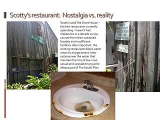 Scotty’sandTheChart House –
thetwo restaurants currently
operating– haven’t had
makeovers in a decade as you
can see from their outdated
facades and insufficient
facilities.Also important: the
existingrestaurants block water
views to a large extent. New
optionsnear the water that
maintain the mix of low-cost,
casual and upscale dining were
always part ofThe Sasaki Plan.
 