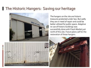 The hangers on the site are historic
treasures protected under law. But sadly
they are in need of repair and could be
better utilized for public space. Adaptive
re-use of historic buildings was
successfully done with Fresh Market just
north of this site. Future plans call for the
restoration of these hangers.
 