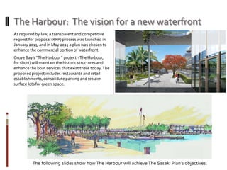 The Harbour: The vision for a new waterfront
As required by law, a transparent and competitive
request for proposal (RFP) process was launched in
January 2013, and in May 2013 a plan was chosen to
enhancethe commercial portion of waterfront.
Grove Bay’s “The Harbour” project (The Harbour,
for short) will maintain the historic structures and
enhancethe boat services that exist there today.The
proposedproject includes restaurants and retail
establishments,consolidate parking and reclaim
surface lots for green space.
The following slides show how The Harbour will achieve The Sasaki Plan’s objectives.
 
