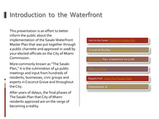 Introduction to the Waterfront
This presentation is an effort to better
inform the public about the
implementation of the Sasaki Waterfront
Master Plan that was put together through
a public charrette and approved in 2008 by
your elected officials on the City of Miami
Commission.
More commonly known as “The Sasaki
Plan,” it is the culmination of 40 public
meetings and input from hundreds of
residents, businesses, civic groups and
experts in Coconut Grove and throughout
theCity.
After years of delays, the final phases of
The Sasaki Plan that City of Miami
residents approved are on the verge of
becoming a reality.
Intro to the Sasaki Waterfront Master Plan
A Look AtThe Site: Yesterday &Today
The Harbour Plan: A Waterfront ForUs All
FAQs vs. Fiction
Regatta Park: Sasaki Plan People’s Park
Endorsements & Stakeholders
 