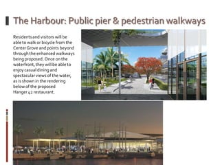 Residentsand visitors will be
ableto walk or bicycle from the
CenterGrove and points beyond
through the enhanced walkways
beingproposed. Once on the
waterfront,they will be ableto
enjoy casual dining and
spectacularviews of the water,
as is shown in the rendering
belowof the proposed
Hanger42 restaurant.
 