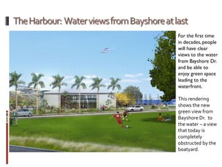 For the first time
in decades, people
will have clear
views to the water
from Bayshore Dr.
and be able to
enjoy green space
leading to the
waterfront.
This rendering
shows the new
green view from
Bayshore Dr. to
the water – a view
that today is
completely
obstructed by the
boatyard.
 