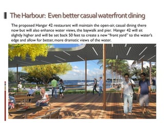 The proposed Hangar 42 restaurant will maintain the open-air, casual dining there
now but will also enhance water views, the baywalk and pier. Hanger 42 will sit
slightly higher and will be set back 50 feet to create a new “front yard” to the water’s
edge and allow for better, more dramatic views of the water.
 