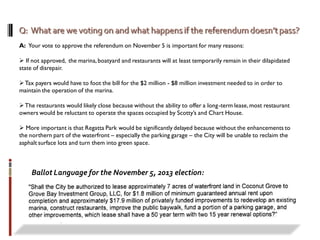 A: Your vote to approve the referendum on November 5 is important for many reasons:
 If not approved, the marina,boatyard and restaurants will at least temporarily remain in their dilapidated
state of disrepair.
Tax payers would have to foot the bill for the $2 million - $8 million investment needed to in order to
maintain the operation of the marina.
The restaurants would likely close because without the ability to offer a long-term lease,most restaurant
owners would be reluctant to operate the spaces occupied by Scotty’s and Chart House.
 More important is that Regatta Park would be significantly delayed because without the enhancements to
the northern part of the waterfront – especially the parking garage – the City will be unable to reclaim the
asphalt surface lots and turn them into green space.
Ballot Language for the November 5, 2013 election:
 