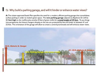 A:The citizen-approved Sasaki Plan specifies the need for a modern, efficient parking garage that consolidates
surface parking in order to reclaim green space. The new parking garage adjacent to Bayshore Dr. will be
31 feet high to the roofline plus another 8 feet of green trellis for a total height of 39 feet. To put things
into perspective,the historic hangers already on the site are protected by law and tower at between 41 and
52 feet. The orientation of the garage will allow to create a central promenade and will enhance water views.
41- 42-ft. Historic S. Hangers
39-ft. Parking Garage with Green Trellis
52-ft. Historic N. Hanger
 