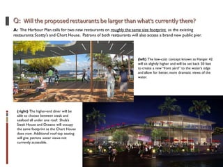 A: The Harbour Plan calls for two new restaurants on roughly the same size footprint as the existing
restaurants:Scotty’s and Chart House. Patrons of both restaurants will also access a brand new public pier.
(left) The low-cost concept known as Hanger 42
will sit slightly higher and will be set back 50 feet
to create a new “front yard” to the water’s edge
and allow for better, more dramatic views of the
water.
(right) The higher-end diner will be
able to choose between steak and
seafood all under one roof: Shula’s
Steak House and Oceano will occupy
the same footprint as the Chart House
does now. Additional roof-top seating
will give patrons water views not
currently accessible.
 