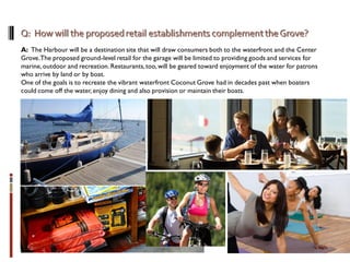 A: The Harbour will be a destination site that will draw consumers both to the waterfront and the Center
Grove.The proposed ground-level retail for the garage will be limited to providing goods and services for
marine,outdoor and recreation. Restaurants,too,will be geared toward enjoyment of the water for patrons
who arrive by land or by boat.
One of the goals is to recreate the vibrant waterfront Coconut Grove had in decades past when boaters
could come off the water, enjoy dining and also provision or maintain their boats.
 