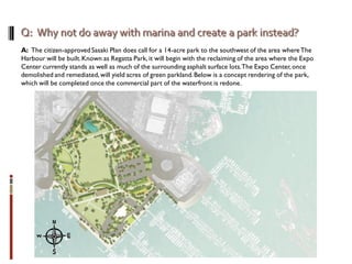 A: The citizen-approved Sasaki Plan does call for a 14-acre park to the southwest of the area whereThe
Harbour will be built.Known as Regatta Park, it will begin with the reclaiming of the area where the Expo
Center currently stands as well as much of the surrounding asphalt surface lots.The Expo Center,once
demolished and remediated,will yield acres of green parkland.Below is a concept rendering of the park,
which will be completed once the commercial part of the waterfront is redone.
 