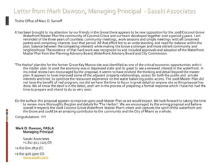Letter from Mark Dawson, Managing Principal - SasakiAssociates
To the Office of Marc D. Sarnoff
It has been brought to my attention by our friends in the Grove there appears to be new opposition for the 2008 Coconut Grove
Waterfront Master Plan the community of Coconut Grove and our team developed together over a period 3 years. I am
reminded of the three years of countless community meetings, work sessions and simply meetings with all concerned
parties and competing interests over that period. All that effort led to an understanding and need for balance within the
plan, balance between the competing interests while making the Grove a stronger and more vibrant community and
neighborhood.The evidence of that hard work was recognized by and included approvals and adoption of the Waterfront
Master Plan from the Planning Advisory Board,Waterfront Advisory Board and City Commission.
'The Harbor' plan the for the former Grove Key Marina site was identified as one of the critical economic opportunities within
the master plan. In 2008 the economy was in depressed state and its great to see a renewed interest in the waterfront. In
my initial review I am encouraged by the proposal, it seems to have evolved the thinking and detail beyond the master
plan. It appears to have improved some of the adjacent property relationships, access for both the public and private
interests and tried to optimize the restaurant experience on the water balancing public access. The 2008 Master Plan did
not have the benefit of real program, nor did we have the time to focus in great detail on anyone site as this proposal has
done.We all know the devil is in the detail, and I am in the process of preparing a formal response which I have not had the
time to prepare and intend to do so very soon.
On the surface this proposal appears to improve upon 2008 Master Plan as we would expect. We look forward to taking the time
to review more thoroughly the plan and details for 'The Harbor'. We are encouraged by the wining proposal and believe
overall it respects the 2008 Coconut Grove Waterfront Master Plan's intent and captures the spirit of the waterfront and
theGrove and could be an amazing contributor to the community and the City of Miami as a whole.
Congratulations !!!!!
Mark O. Dawson, FASLA
Managing Principal
Sasaki Associates
+1.617.923.7225 (D)
+1.617.620.7831 (C)
+1.617.926.3300 (O)
www.sasaki.com
 