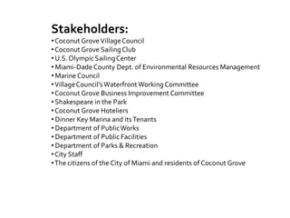 Stakeholders:
•Coconut GroveVillageCouncil
•Coconut Grove SailingClub
•U.S.OlympicSailingCenter
• Miami-Dade County Dept. of Environmental Resources Management
• Marine Council
•VillageCouncil’sWaterfront Working Committee
•Coconut Grove Business Improvement Committee
•Shakespeare in the Park
•Coconut Grove Hoteliers
• Dinner Key Marina and itsTenants
• Department of PublicWorks
• Department of Public Facilities
• Department of Parks & Recreation
•City Staff
•The citizens of the City of Miami and residents of Coconut Grove
 