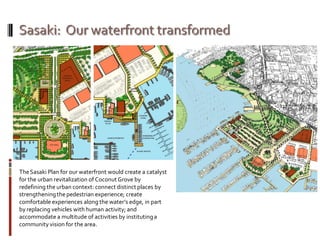 TheSasaki Plan for our waterfront would create a catalyst
for the urban revitalization of CoconutGrove by
redefining the urban context: connect distinct places by
strengtheningthepedestrian experience; create
comfortable experiences along the water’s edge, in part
by replacing vehicles with human activity; and
accommodate a multitude of activities by institutinga
community vision for the area.
 