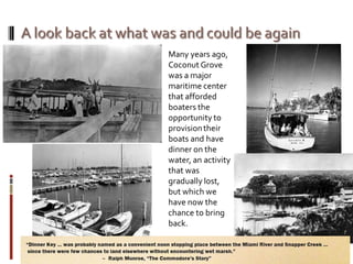 Many years ago,
Coconut Grove
was a major
maritime center
that afforded
boaters the
opportunity to
provisiontheir
boats and have
dinner on the
water, an activity
that was
gradually lost,
but which we
have now the
chance to bring
back.
 
