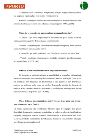 Escola Superior de Saúde 26-10-2016
Joana Salgueiro 10160317 OT2
- Ambiente social - constituído pela presença, relações e expectativas de pessoas
(ou grupos ou organizações) com quem o cliente convivia.
Contexto é o conjunto diversificado de condições que se interrelacionam, no e em
torno do cliente e que exercem forte influência no desempenho. (OATA,2008)
Quais são os contextos em que se realizam as ocupações/tarefas?
- Cultural – que inclui expectativas da sociedade em que o cliente se insere,
crenças, costumes, padrões de atividades e comportamentos
- Pessoal – composto pelas características demográficas (género, idade, estatuto
social, habilitações literárias, entre outros)
- Temporal – que inclui estádios da vida, frequência e ritmo da atividade, data
- Virtual – constituído pelas interações simuladas e situações que não pertencem
ao contexto físico. (OATA,2008)
Será que os contextos influenciam as ocupações/atividades?
Os contextos e ambientes atingem a acessibilidade a ocupações, influenciando
assim o desempenho, tanto na sua qualidade como na posterior satisfação. Deste modo,
um cliente que tem dificuldade em desempenhar as suas ocupações num determinado
contexto ou ambiente pode obter um melhor desempenho através da alteração do
contexto. Cada contexto, dentro do qual ocorre o envolvimento na ocupação é distinto
para cada cliente, é irrepetível. (OATA,2008)
O que distingue uma ocupação da outra? (porque é que para uma pessoa é
uma coisa e para outra é outra)
Em terapia ocupacional são considerados diferentes tipos de ocupação. Esta grande
diversidade de ocupações, nas quais os indivíduos se podem envolver, é classificada em
categorias, designadas áreas de ocupação, nomeadamente as atividades de vida diária
(AVD’s), atividades instrumentais de vida diária, descanso e sono, trabalho, educação,
lazer, brincar e participação social.
 