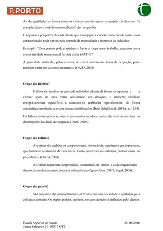 Escola Superior de Saúde 26-10-2016
Joana Salgueiro 10160317 OT2
As desigualdades na forma como os clientes consideram as ocupações, evidenciam “a
complexidade e multidimensionalidade” das ocupações
É segundo a perspetiva de cada cliente que a ocupação é caracterizada. Sendo assim, essa
caracterização pode variar, pois depende da necessidade e interesse do indivíduo.
Exemplo: “Uma pessoa pode considerar o lavar a roupa como trabalho, enquanto outra
como atividade instrumental de vida diária (AVDI).”
A prioridade atribuída, pelos clientes, ao envolvimento nas áreas de ocupação, pode
também variar em distintos momentos. (OATA,2008)
O que são hábitos?
Hábitos são tendências que cada indivíduo adquire de forma a responder e a
efetuar ações de uma forma consistente, em situações e ambiente familiar;
comportamentos específicos e automáticos realizados repetidamente, de forma
automática, involuntária e com poucas modificações (Boyt Schell et al. 2014A, p. 1234).
Os hábitos tanto podem ser úteis e dominantes ou não, e podem facilitar ou interferir no
desempenho das áreas de ocupação (Dunn, 2000).
O que são rotinas?
As rotinas são padrões de comportamento observáveis, regulares e que se repetem,
que fornecem a estrutura da vida diária. Tanto podem ser satisfatórios, promocionais ou
prejudiciais. (OATA,2008)
As rotinas requerem compromisso, instantâneo, de tempo e estão enquadradas
dentro de um determinado contexto cultural e ecológico (Fiese, 2007; Segal, 2004).
O que são papéis?
São conjuntos de comportamentos previstos por uma sociedade e ajustados pela
cultura e contexto. Os papéis podem, também, ser considerados e definidos pelo cliente.
 