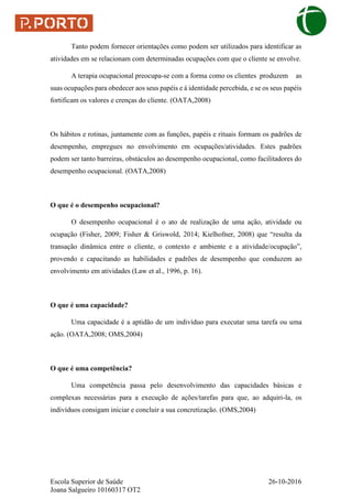 Escola Superior de Saúde 26-10-2016
Joana Salgueiro 10160317 OT2
Tanto podem fornecer orientações como podem ser utilizados para identificar as
atividades em se relacionam com determinadas ocupações com que o cliente se envolve.
A terapia ocupacional preocupa-se com a forma como os clientes produzem as
suas ocupações para obedecer aos seus papéis e à identidade percebida, e se os seus papéis
fortificam os valores e crenças do cliente. (OATA,2008)
Os hábitos e rotinas, juntamente com as funções, papéis e rituais formam os padrões de
desempenho, empregues no envolvimento em ocupações/atividades. Estes padrões
podem ser tanto barreiras, obstáculos ao desempenho ocupacional, como facilitadores do
desempenho ocupacional. (OATA,2008)
O que é o desempenho ocupacional?
O desempenho ocupacional é o ato de realização de uma ação, atividade ou
ocupação (Fisher, 2009; Fisher & Griswold, 2014; Kielhofner, 2008) que “resulta da
transação dinâmica entre o cliente, o contexto e ambiente e a atividade/ocupação”,
provendo e capacitando as habilidades e padrões de desempenho que conduzem ao
envolvimento em atividades (Law et al., 1996, p. 16).
O que é uma capacidade?
Uma capacidade é a aptidão de um indivíduo para executar uma tarefa ou uma
ação. (OATA,2008; OMS,2004)
O que é uma competência?
Uma competência passa pelo desenvolvimento das capacidades básicas e
complexas necessárias para a execução de ações/tarefas para que, ao adquiri-la, os
indivíduos consigam iniciar e concluir a sua concretização. (OMS,2004)
 