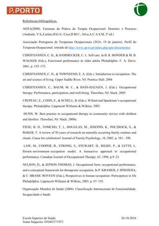 Escola Superior de Saúde 26-10-2016
Joana Salgueiro 10160317 OT2
Referências bibliográficas:
AOTA(2008). Estrutura da Prática da Terapia Ocupacional: Domínio e Processo
(Andrade, V.S,,Carleto,D.G.S.; Cruz,D.M.C., Silva,A.C.A.S.M, 2ª ed.)
Associação Portuguesa de Terapeutas Ocupacionais (2016, 19 de janeiro). Perfil do
Terapeuta Ocupacional. retirado de http://www.ap-to.pt/index.php/apto/documentos
CHRISTIANSEN, C. H., & HAMMECKER, C. L. Self care. In B. R. BONDER & M. B.
WAGNER (Eds.), Functional performance in older adults Philadelphia: F. A. Davis.
2001. p. 155–175.
CHRISTIANSEN, C. H., & TOWNSEND, E. A. (Eds.). Introduction to occupation: The
art and science of living. Upper Saddle River, NJ: Prentice Hall. 2004
CHRISTIANSEN, C., BAUM, M. C., & BASS-HAUGEN, J. (Eds.). Occupational
therapy: Performance, participation, and well-being. Thorofare, NJ: Slack. 2005.
CREPEAU, E., COHN, E., & SCHELL, B. (Eds.). Willard and Spackman’s occupational
therapy. Philadelphia: Lippincott Williams & Wilkins. 2003.
DUNN, W. Best practice in occupational therapy in community service with children
and families. Thorofare, NJ: Slack. 2000a.
FIESE, B. H., TOMCHO, T. J., DOUGLAS, M., JOSEPHS, K., POLTROCK, S., &
BAKER, T. A review of 50 years of research on naturally occurring family routines and
rituals: Cause for celebration? Journal of Family Psychology, 16, 2002. p. 381– 390.
LAW, M., COOPER, B., STRONG, S., STEWART, D., RIGBY, P., & LETTS, L.
Person–environment–occupation model: A transactive approach to occupational
performance. Canadian Journal of Occupational Therapy, 63, 1996. p.9–23.
NELSON, D., & JEPSON-THOMAS, J. Occupational form, occupational performance,
and a conceptual framework for therapeutic occupation. In P. KRAMER, J. HINOJOSA,
& C. BRASIC ROYEEN (Eds.), Perspectives in human occupation: Participation in life
Philadelphia: Lippincott Williams & Wilkins, 2003. p. 87–155.
Organização Mundial de Saúde (2004). Classificação Internacional de Funcionalidade,
Incapacidade e Saúde
 