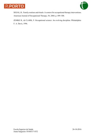 Escola Superior de Saúde 26-10-2016
Joana Salgueiro 10160317 OT2
SEGAL, R.. Family routines and rituals: A context for occupational therapy interventions.
American Journal of Occupational Therapy, 58, 2004. p. 499–508.
ZEMKE R., & CLARK, F. Occupational science: An evolving discipline. Philadelphia:
F. A. Davis, 1996.
 