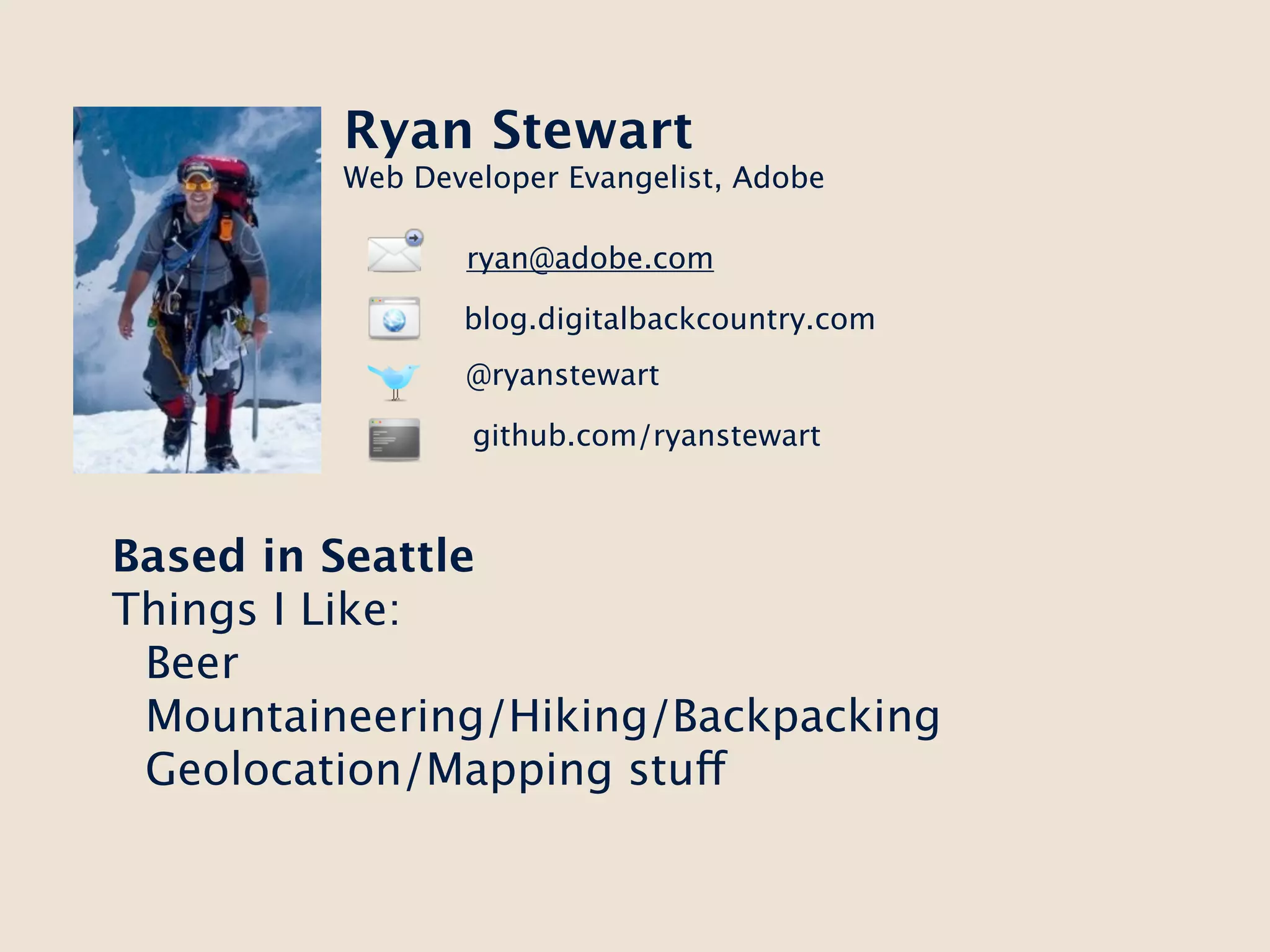 Ryan Stewart
         Web Developer Evangelist, Adobe

                ryan@adobe.com

                blog.digitalbackcountry.com
                @ryanstewart

                 github.com/ryanstewart



Based in Seattle
Things I Like:
 Beer
 Mountaineering/Hiking/Backpacking
 Geolocation/Mapping stuff
 