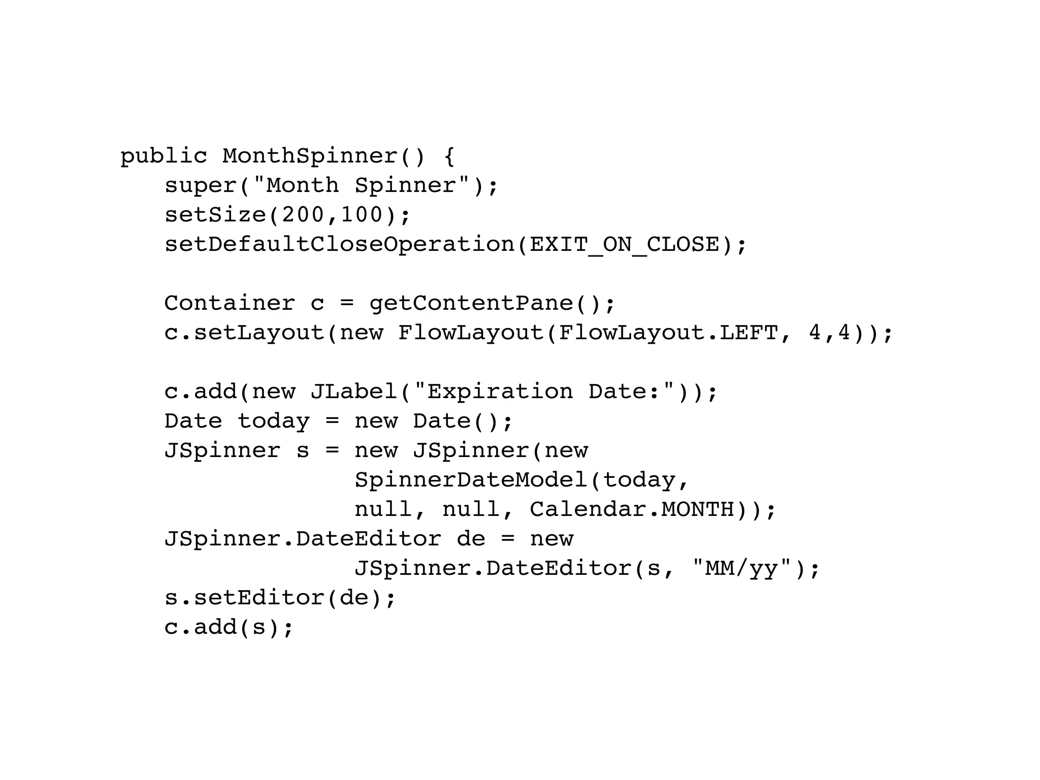 public MonthSpinner() {
   super("Month Spinner");
   setSize(200,100);
   setDefaultCloseOperation(EXIT_ON_CLOSE);

   Container c = getContentPane();
   c.setLayout(new FlowLayout(FlowLayout.LEFT, 4,4));

   c.add(new JLabel("Expiration Date:"));
   Date today = new Date();
   JSpinner s = new JSpinner(new
                SpinnerDateModel(today,
                null, null, Calendar.MONTH));
   JSpinner.DateEditor de = new
                JSpinner.DateEditor(s, "MM/yy");
   s.setEditor(de);
   c.add(s);
 