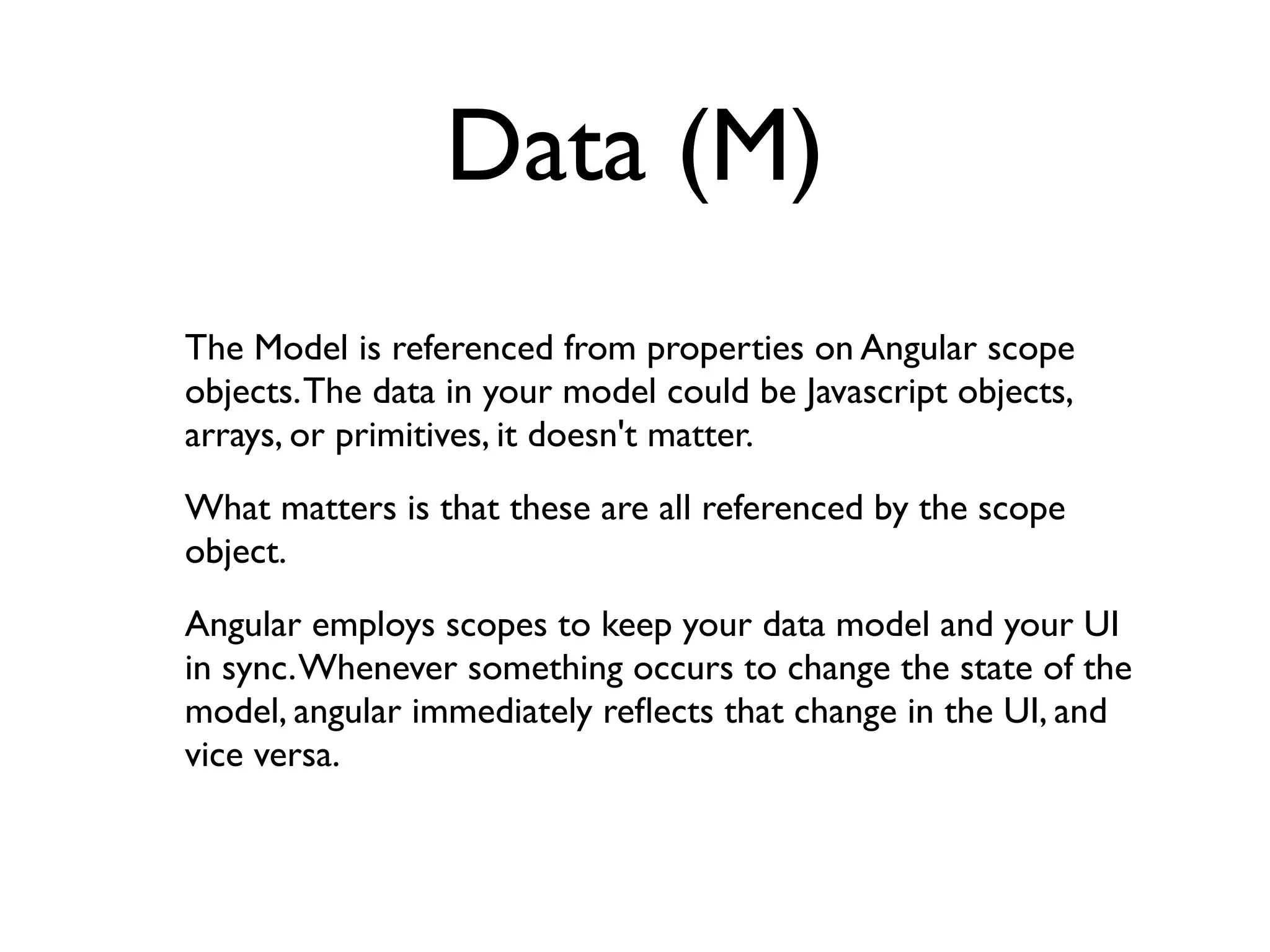 Data (M)
The Model is referenced from properties on Angular scope
objects. The data in your model could be Javascript objects,
arrays, or primitives, it doesn't matter.
What matters is that these are all referenced by the scope
object.
Angular employs scopes to keep your data model and your UI
in sync. Whenever something occurs to change the state of the
model, angular immediately reﬂects that change in the UI, and
vice versa.
 