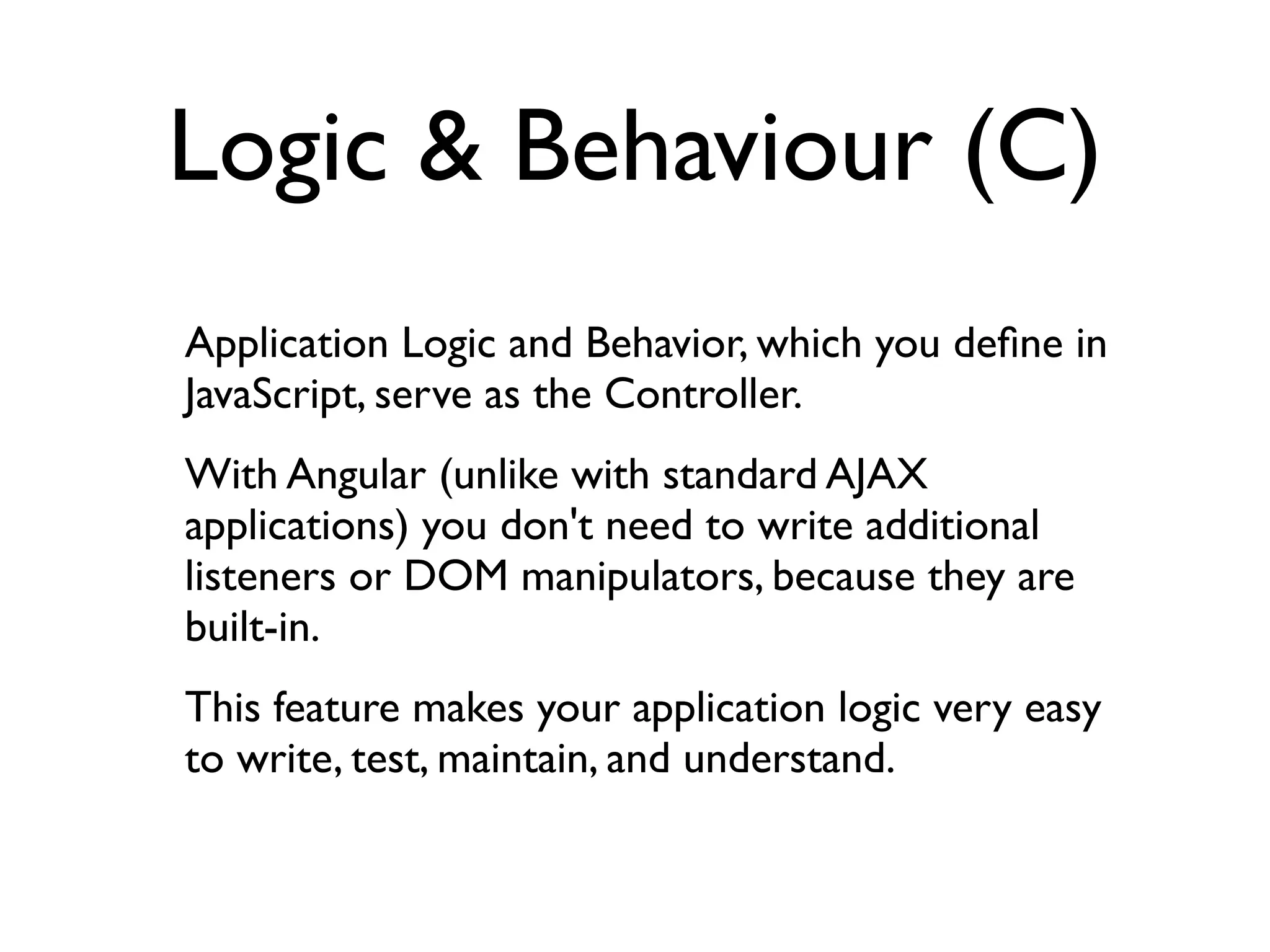 Logic & Behaviour (C)
Application Logic and Behavior, which you deﬁne in
JavaScript, serve as the Controller.
With Angular (unlike with standard AJAX
applications) you don't need to write additional
listeners or DOM manipulators, because they are
built-in.
This feature makes your application logic very easy
to write, test, maintain, and understand.
 