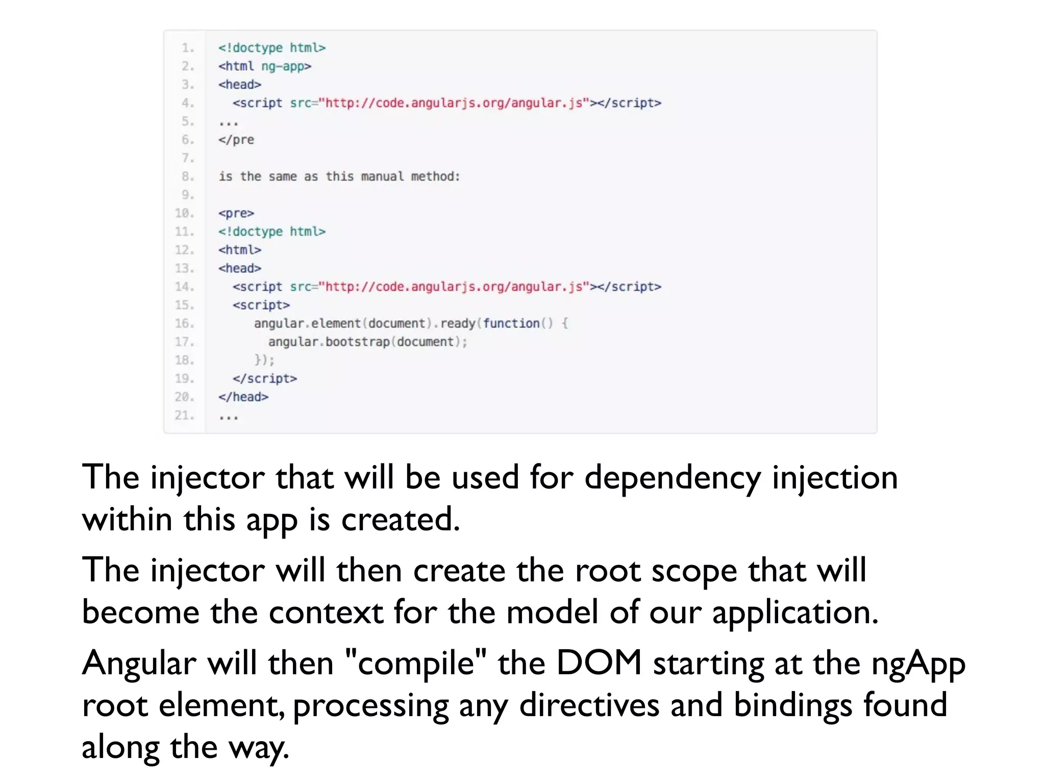 The injector that will be used for dependency injection
within this app is created.
The injector will then create the root scope that will
become the context for the model of our application.
Angular will then "compile" the DOM starting at the ngApp
root element, processing any directives and bindings found
along the way.
 