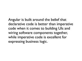 Angular is built around the belief that
declarative code is better than imperative
code when it comes to building UIs and
wiring software components together,
while imperative code is excellent for
expressing business logic.
 