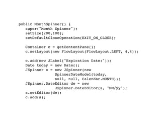 public MonthSpinner() {
   super("Month Spinner");
   setSize(200,100);
   setDefaultCloseOperation(EXIT_ON_CLOSE);

   Container c = getContentPane();
   c.setLayout(new FlowLayout(FlowLayout.LEFT, 4,4));

   c.add(new JLabel("Expiration Date:"));
   Date today = new Date();
   JSpinner s = new JSpinner(new
                SpinnerDateModel(today,
                null, null, Calendar.MONTH));
   JSpinner.DateEditor de = new
                JSpinner.DateEditor(s, "MM/yy");
   s.setEditor(de);
   c.add(s);
 