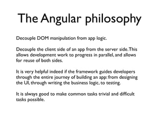 The Angular philosophy
Decouple DOM manipulation from app logic.

Decouple the client side of an app from the server side. This
allows development work to progress in parallel, and allows
for reuse of both sides.

It is very helpful indeed if the framework guides developers
through the entire journey of building an app: from designing
the UI, through writing the business logic, to testing.

It is always good to make common tasks trivial and difﬁcult
tasks possible.
 