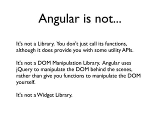 Angular is not...
It's not a Library. You don't just call its functions,
although it does provide you with some utility APIs.

It's not a DOM Manipulation Library. Angular uses
jQuery to manipulate the DOM behind the scenes,
rather than give you functions to manipulate the DOM
yourself.

It's not a Widget Library.
 