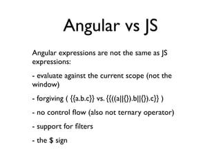 Angular vs JS
Angular expressions are not the same as JS
expressions:
- evaluate against the current scope (not the
window)
- forgiving ( {{a.b.c}} vs. {{((a||{}).b||{}).c}} )
- no control ﬂow (also not ternary operator)
- support for ﬁlters
- the $ sign
 