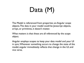 Data (M)
The Model is referenced from properties on Angular scope
objects. The data in your model could be Javascript objects,
arrays, or primitives, it doesn't matter.
What matters is that these are all referenced by the scope
object.
Angular employs scopes to keep your data model and your UI
in sync. Whenever something occurs to change the state of the
model, angular immediately reﬂects that change in the UI, and
vice versa.
 