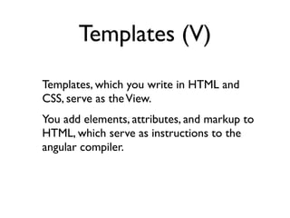 Templates (V)
Templates, which you write in HTML and
CSS, serve as the View.
You add elements, attributes, and markup to
HTML, which serve as instructions to the
angular compiler.
 