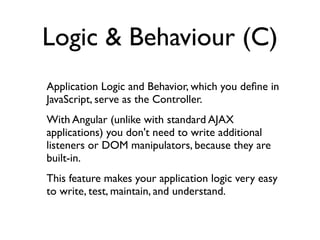 Logic & Behaviour (C)
Application Logic and Behavior, which you deﬁne in
JavaScript, serve as the Controller.
With Angular (unlike with standard AJAX
applications) you don't need to write additional
listeners or DOM manipulators, because they are
built-in.
This feature makes your application logic very easy
to write, test, maintain, and understand.
 