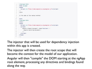 The injector that will be used for dependency injection
within this app is created.
The injector will then create the root scope that will
become the context for the model of our application.
Angular will then "compile" the DOM starting at the ngApp
root element, processing any directives and bindings found
along the way.
 