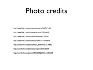 Photo credits

http://www.ﬂickr.com/photos/tachyondecay/2067319449/

http://www.ﬂickr.com/photos/jordan_mac/517134649/

http://www.ﬂickr.com/photos/liquidindian/427162166

http://www.ﬂickr.com/photos/thescott365/2551508603/

http://www.ﬂickr.com/photos/emma_barrow/6506428485/

http://www.ﬂickr.com/photos/reedingram/4500160088

http://www.ﬂickr.com/photos/19339528@N02/6571727465
 