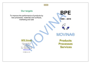 1




             Our targets

To improve the performance of products by
                                                 BPE
 new processes, materials and surfaces,
           marketing and sale                    1995 – 2010




                                                MOVINA®
              BPE Group                         Products
              Föhrenstraße 51
                 90542 Eckental                 Processes
                    Germany
             Tel.: +49 9126 299 197
             Fax: +499126 299 198
                                                 Services
                  www.b-p-e.de

                info@b-p-e.de
 