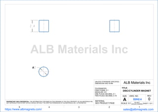 ２．４
２
12345
ALB Materials IncUNLESS OTHERWISE SPECIFIED,
DIMENSIONS ARE IN MM
TOLERANCES:
FRACTIONAL 0.1
ANGULAR: 0.5
ONE PLACE DECIMAL 0.1
TWO PLACE DECIMAL 0.10
TITLE:
DISC/CYLINDER MAGNET
SHEET 1 OF 1
DWG. NO. REV
0
SCALE: 9:1
MATERIAL
SEE PRODUCT PAGE
PROPRIETARY AND CONFIDENTIAL: THE INFORMATION CONTAINED IN THIS DRAWING IS THE SOLE PROPERTY OF ALB MATERIALS INC.
ANY REPRODUCTION IN PART OR AS A WHOLE WITHOUT THE WRITTEN PERMISSION OF ALB MATERIALS INC. IS PROHIBITED.
https://www.albmagnets.com/ sales@albmagnets.com
DO NOT
SCALED RAWING
SIZE
A D2H2.4
ALB Materials Inc
 