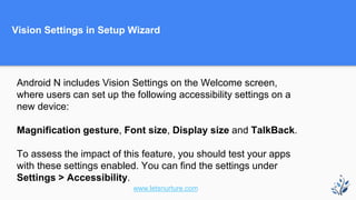 Vision Settings in Setup Wizard
Android N includes Vision Settings on the Welcome screen,
where users can set up the following accessibility settings on a
new device:
Magnification gesture, Font size, Display size and TalkBack.
To assess the impact of this feature, you should test your apps
with these settings enabled. You can find the settings under
Settings > Accessibility.
www.letsnurture.com
 