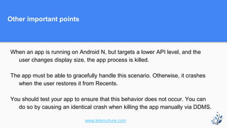 Other important points
When an app is running on Android N, but targets a lower API level, and the
user changes display size, the app process is killed.
The app must be able to gracefully handle this scenario. Otherwise, it crashes
when the user restores it from Recents.
You should test your app to ensure that this behavior does not occur. You can
do so by causing an identical crash when killing the app manually via DDMS.
www.letsnurture.com
 