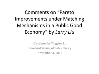 Comments on “Pareto
Improvements under Matching
Mechanisms in a Public Good
Economy” by Larry Liu
Discussed by Yingying Lu
Crawford School of Public Policy
November 4, 2013

 