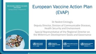 European Vaccine Action Plan 
(EVAP) 
Dr Nedret Emiroglu 
Deputy Director, Division of Communicable Diseases, 
Health Security and Environment 
Special Representative of the Regional Director on 
the Millennium Development Goals and Governance 
 
