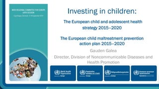 Investing in children: 
The European child and adolescent health 
strategy 2015–2020 
The European child maltreatment prevention 
action plan 2015–2020 
Gauden Galea 
Director, Division of Noncommunicable Diseases and 
Health Promotion 
 