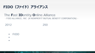 FIDO（ファイド）アライアンス
41 FIDO Alliance | All Rights Reserved | Copyright 2022
The Fast IDentity Online Alliance
- FIDO ALLIANCE, INC. (A NONPROFIT MUTUAL BENEFIT CORPORATION) -
2012年に設立されて以来、現在約250社で構成される
米国カリフォルニア州法に基づくグローバルな非営利団体（相互利益法人）
パスワードと認証にまつわる課題解決のため、
• 「FIDO認証モデル」に基づく技術仕様の策定
• 技術仕様を導入展開するためのプログラム運営
• 各標準化団体との協業などを通じたさらなる導入展開を推進
 