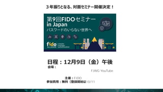 日程：12月9日（金）午後
会場：秋葉原カンファレースホール（対面での実施）
（＊）当日の模様は収録し、追ってFJWG YouTube
チャンネルにてオンデマンド配信を予定
主催：FIDOアライアンス
参加費用：無料（登録開始は10/11（火）予定）
３年振りとなる、対面セミナー開催決定！
 
